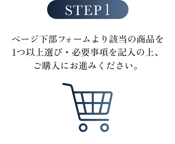 STEP1:ページ下部フォームより該当の商品を1つ以上選び・必要事項を記入の上、ご購入にお進みください。