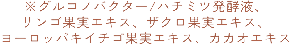 ※グルコノバクター/ハチミツ発酵液、リンゴ果実エキス、ザクロ果実エキス、ヨーロッパキイチゴ果実エキス、カカオエキス