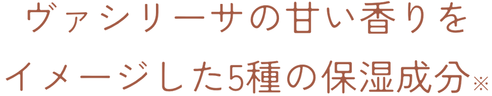 ヴァシリーサの甘い香りをイメージした5種の保湿成分※