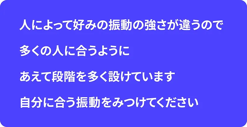 人によって好みの振動の強さが違うので、多くの人に合うように、あえて段階を多く設けています。自分に合う振動をみつけてください。