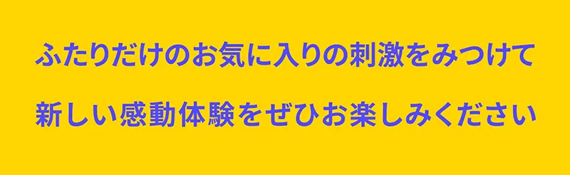 ふたりだけのお気に入りの刺激をみつけて新しい感動体験をぜひお楽しみください。