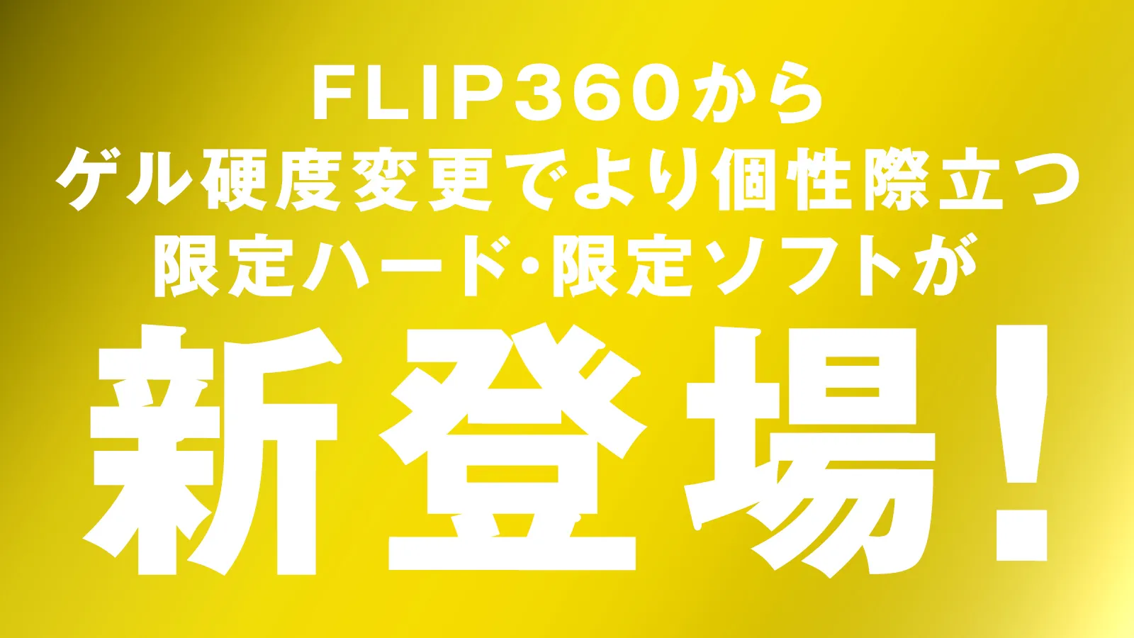 FLIP 360からゲル硬度変更でより個性際立つ限定ハード・限定ソフトが新登場