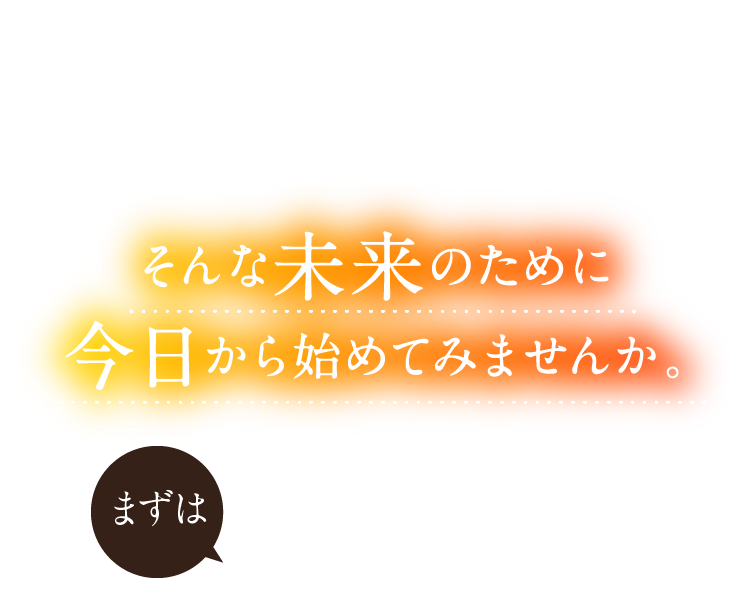 そんな未来のために今日から始めてみませんか。