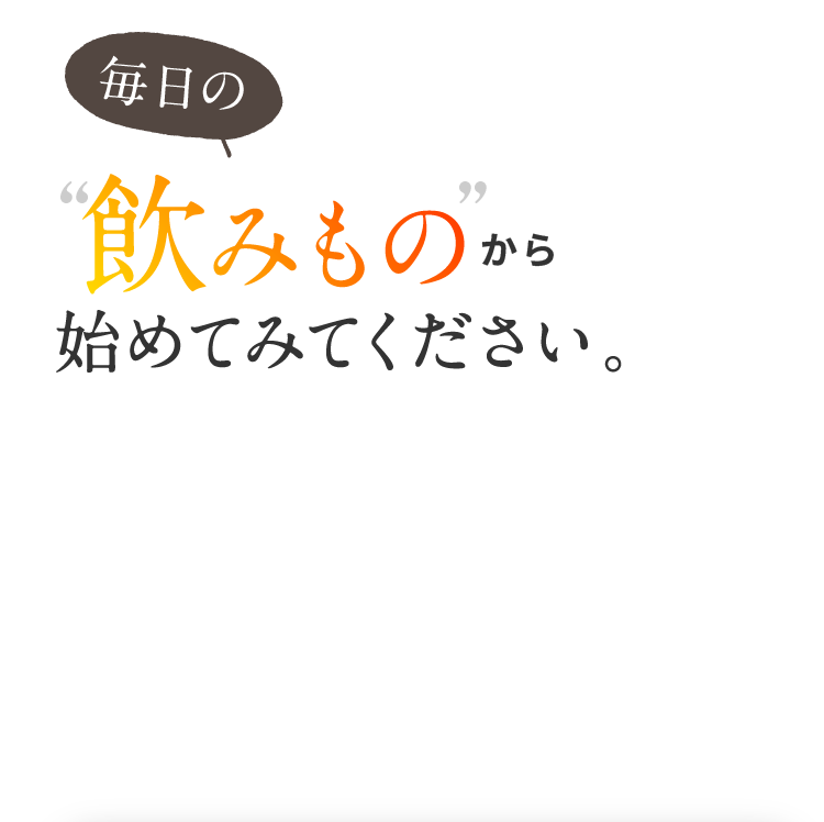 毎日の飲みものから始めてみてください。