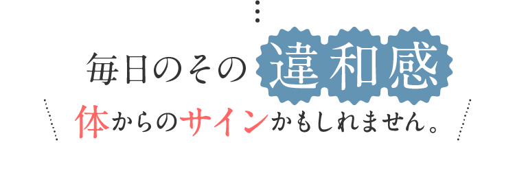 毎日のその違和感 体からのサインかもしれません。