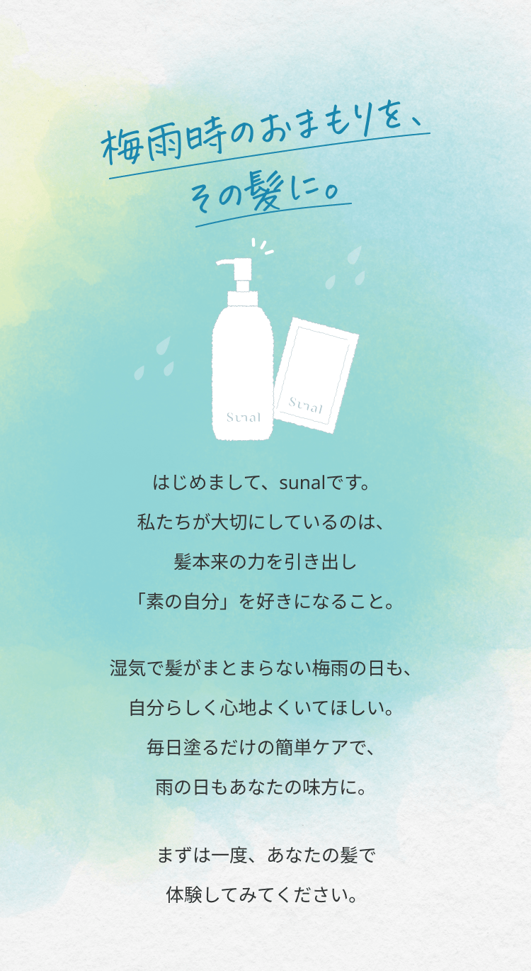 【梅雨時のおまもりを、その髪に】はじめまして、sunalです。私たちが大切にしているのは、髪本来の力を引き出し「素の自分」を好きになること。湿気で髪がまとまらない梅雨の日も、自分らしく心地よくいてほしい。毎日塗るだけの簡単ケアで、雨の日もあなたの味方に。まずは一度、あなたの髪で体験してみてください。