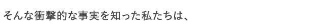 そんな衝撃的な事実を知った私たちは、