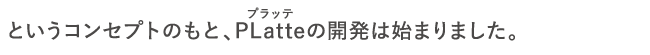 というコンセプトのもと、PLatteの開発は始まりました。