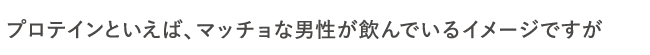 プロテインといえば、マッチョな男性が飲んでいるイメージですが
