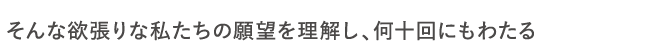 そんな欲張りな私たちの願望を理解し、何十回にもわたる