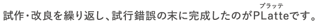 試作・改良を繰り返し、試行錯誤の末に完成したのがPLatteです。