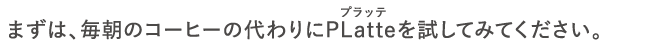 まずは、毎朝のコーヒーの代わりにPLatteを試してみてください。