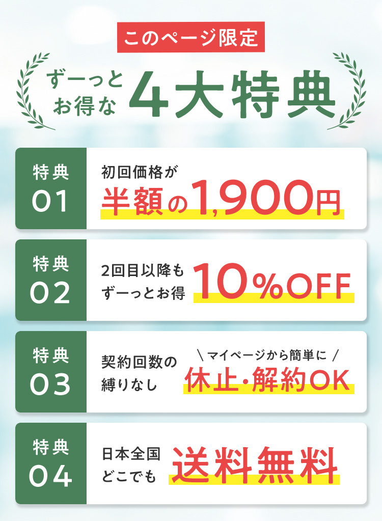 このページ限定 ずーっとお得な4大特典 特典01 初回価格が半額の1,900円 特典02 2回目以降もずーっとお得10％OFF 特典03 契約回数の縛りなし マイページから簡単に休止・解約OK 特典04 日本全国どこでも送料無料