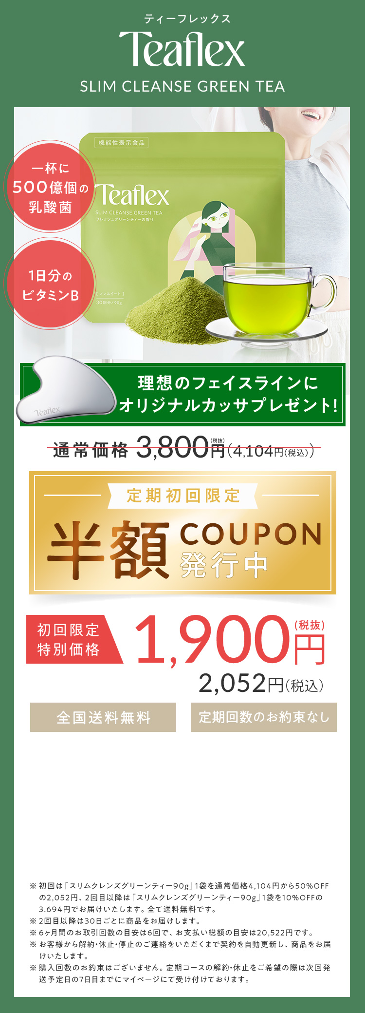 ティーフレックス Teaflex SLIM CLEANSE GREEN TEA 一杯に500億個の乳酸菌 1日分のビタミンB 理想のフェイスラインにオリジナルカッサプレゼント！ 通常価格3,800円（税抜）（4,104円（税込）） 定期初回限定 半額COUPON発行中 初回限定特別価格1,900円（税抜）2,052円（税込） 全国送料無料 定期回数のお約束なし ※初回は「スリムクレンズグリーンティー90g」1袋を通常価格4,104円から50％OFFの2,052円、2回目以降は「スリムクレンズグリーンティー90g」1袋を10％OFFの3,694円でお届けいたします。全て送料無料です。 ※6ヶ月間のお届け回数の目安は6回で、お支払い総額の目安は20,522円です。 ※お客様からの解約・休止・停止のご連絡をいただくまで契約を自動更新し、商品をお届けいたします。 ※購入回数のお約束はございません。定期コースの解約・休止をご希望の際は次回発送予定日の7日前までにマイページにて受け付けております。