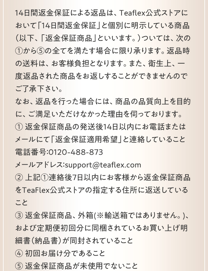 14日間返金保証による返品は、Teaflex公式ストアにおいて「14日間返金保証」と個別に明示している商品（以下、「返金保証商品」といいます。）については、次の1から5の全てを満たす場合に限り承ります。返品時の送料は、お客様負担となります。また、衛生上、一度返品された商品をお返しすることができませんのでご了承下さい。 なお、返品を行った場合には、商品の品質向上を目的に、ご満足いただけなかった理由を伺っております。 1 返金保証商品の発送後14日以内にお電話またはメールにて「返金保証適用希望」と連絡していること 電話番号：0120－488－873 メールアドレス：support@teaflex.com 2 上記1連絡後7日以内にお客様から返金保証商品をTeaFlex公式ストアの指定する住所に返送していること 3 返金保証商品、外箱（※輸送箱ではありません。）、および定期便初回分に同梱されているお買い上げ明細書（納品書）が同封されていること 4 初回お届け分であること 5 返金保証商品が未使用でないこと