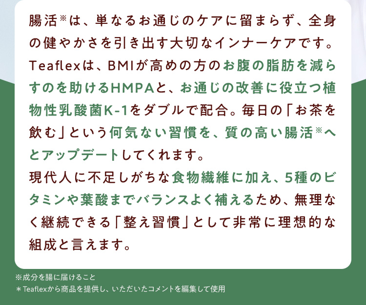 腸活※は、単なるお通じのケアに留まらず、全身の健やかさを引き出す大切なインナーケアです。Teaflexは、BMIが高めの方のお腹の脂肪を減らすのを助けるHMPAと、お通じの改善に役立つ植物性乳酸菌K－1をダブルで配合。毎日の「お茶を飲む」という何気ない習慣を、質の高い腸活※へとアップデートしてくれます。現代人に不足しがちな食物繊維に加え、5種のビタミンや葉酸までバランスよく補えるため、無理なく継続できる「整え習慣」として非常に理想的な組成と言えます。 ※成分を腸に届けること ＊Teaflexから商品を提供し、いただいたコメントを編集して使用