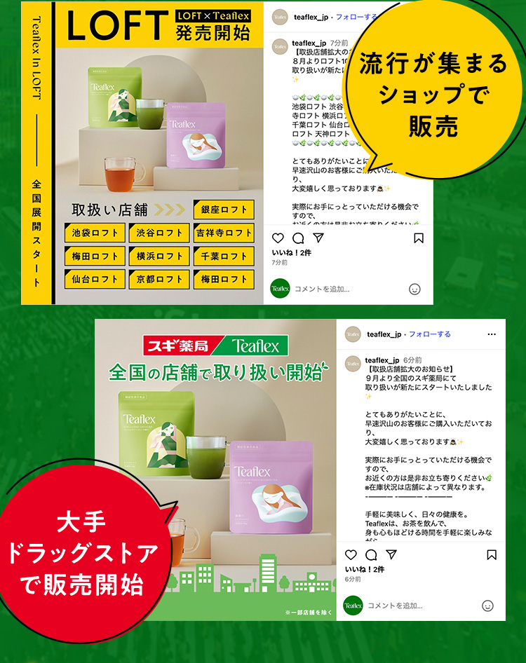 LOFT LOFT×Teaflex 発売開始 Teaflex in LOFT 全国展開スタート 取扱い店舗＞＞＞ 銀座ロフト 池袋ロフト 渋谷ロフト 吉祥寺ロフト 梅田ロフト 横浜ロフト 千葉ロフト 仙台ロフト 京都ロフト 梅田ロフト 流行が集まるショップで販売 スギ薬局 Teaflex 全国の店舗で取り扱い開始 大手ドラッグストアで販売開始