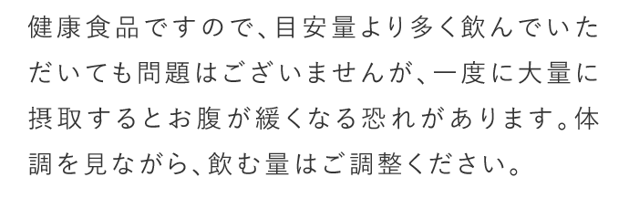 A. 健康食品ですので目安量より多く飲んでいただいても問題はございませんが、一度に大量に摂取するとお腹が緩くなる恐れがあります。体調を見ながら飲む量はご調整ください。