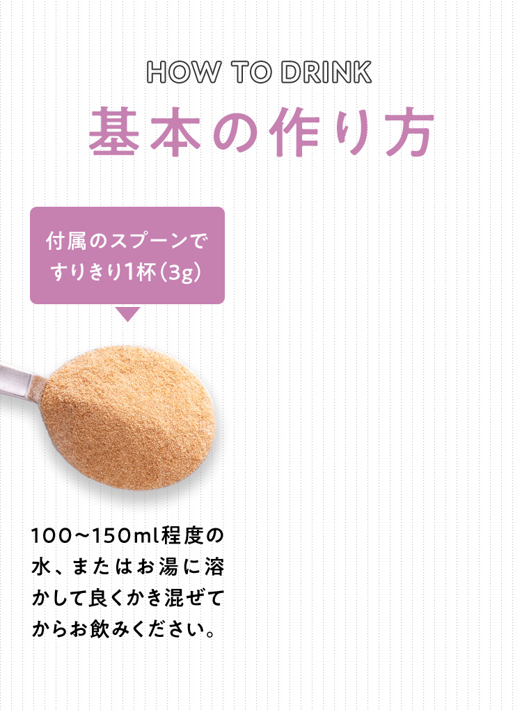 HOW TO DRINK 基本の作り方 付属のスプーンですりきり1杯(3g) 100〜150ml程度の水またはお湯に溶かしてお飲みください
