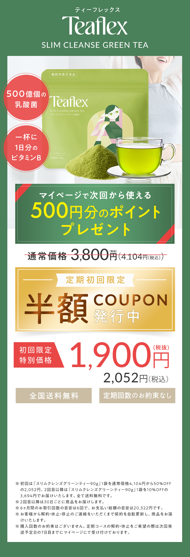 ティーフレックス Teaflex SLIM CLEANSE GREEN TEA 一杯に500億個の乳酸菌 1日分のビタミンB 理想のフェイスラインにオリジナルカッサプレゼント！ 通常価格3,800円（税抜）（4,104円（税込）） 定期初回限定 半額COUPON発行中 初回限定特別価格1,900円（税抜）2,052円（税込） 全国送料無料 定期回数のお約束なし ※初回は「スリムクレンズグリーンティー90g」1袋を通常価格4,104円から50％OFFの2,052円、2回目以降は「スリムクレンズグリーンティー90g」1袋を10％OFFの3,694円でお届けいたします。全て送料無料です。 ※6ヶ月間のお届け回数の目安は6回で、お支払い総額の目安は20,522円です。 ※お客様からの解約・休止・停止のご連絡をいただくまで契約を自動更新し、商品をお届けいたします。 ※購入回数のお約束はございません。定期コースの解約・休止をご希望の際は次回発送予定日の7日前までにマイページにて受け付けております。