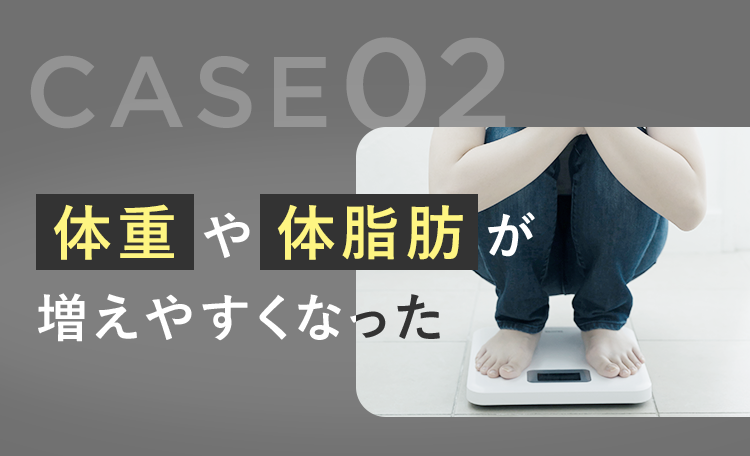 CASE.02 体重や体脂肪が増えやすくなった