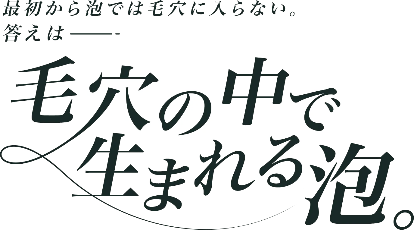 最初から泡では毛穴に入らない。答えは毛穴の中で生まれる泡。