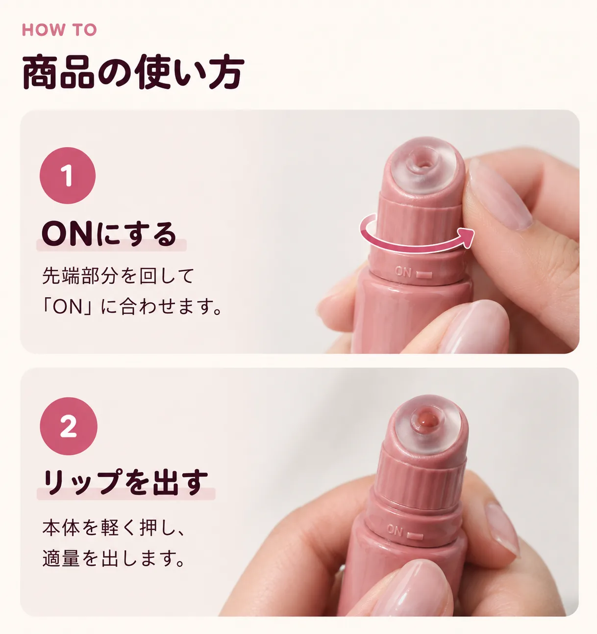 商品の使い方。STEP1 ONにする：先端部分を回して「ON」に合わせます。STEP2 リップを出す：本体を軽く押し、適量を出します。