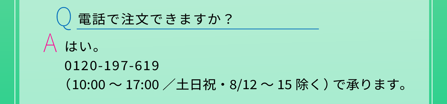 Q：電話で注文できますか？　A：はい。0120-197-619（10:00～17:00／土日祝・8/12～15除く）で承ります。