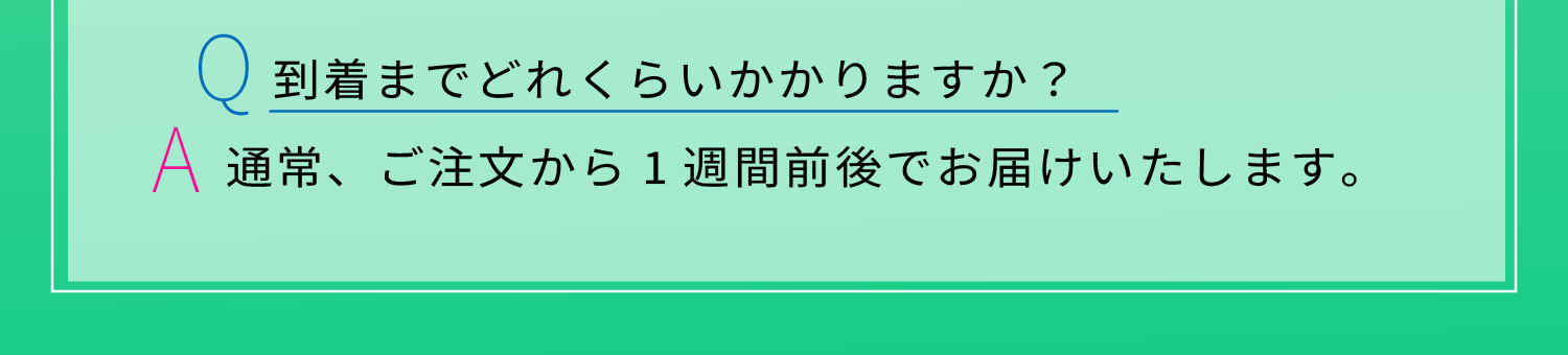 Q:到着までどれくらいかかりますか？　A:通常、ご注文から1週間前後でお届けいたします。