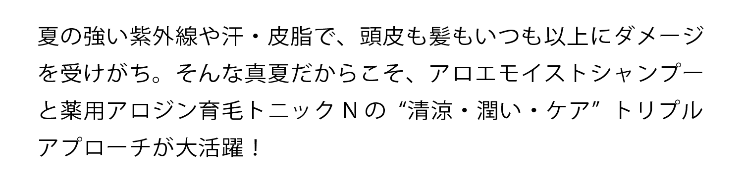 夏の強い紫外線や汗・皮脂で、頭皮も髪もいつも以上にダメージを受けがち。そんな真夏だからこそ、アロエモイストシャンプーと薬用アロジン育毛トニックNの“清涼・潤い・ケア”トリプルアプローチが大活躍！