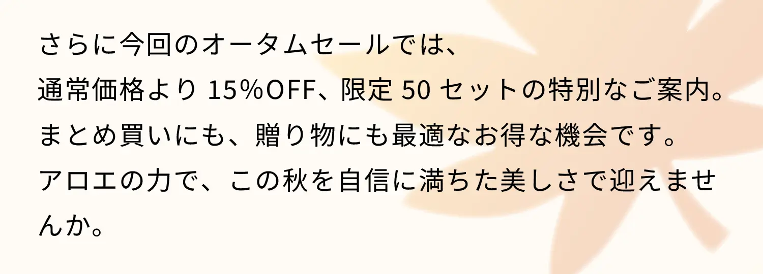 さらに今回のオータムセールでは、通常価格より15％OFF、限定50セットの特別なご案内。まとめ買いにも、贈り物にも最適なお得な機会です。アロエの力で、この秋を自信に満ちた美しさで迎えませんか。