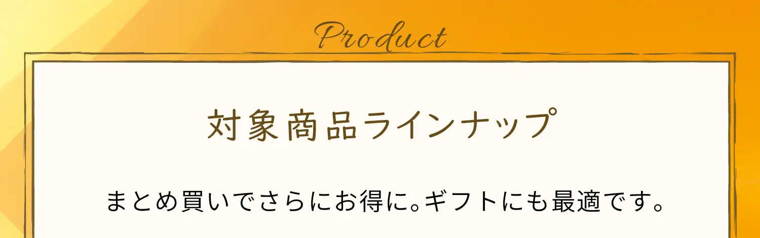対象商品ラインナップ　まとめ買いでさらにお得に。ギフトにも最適です。