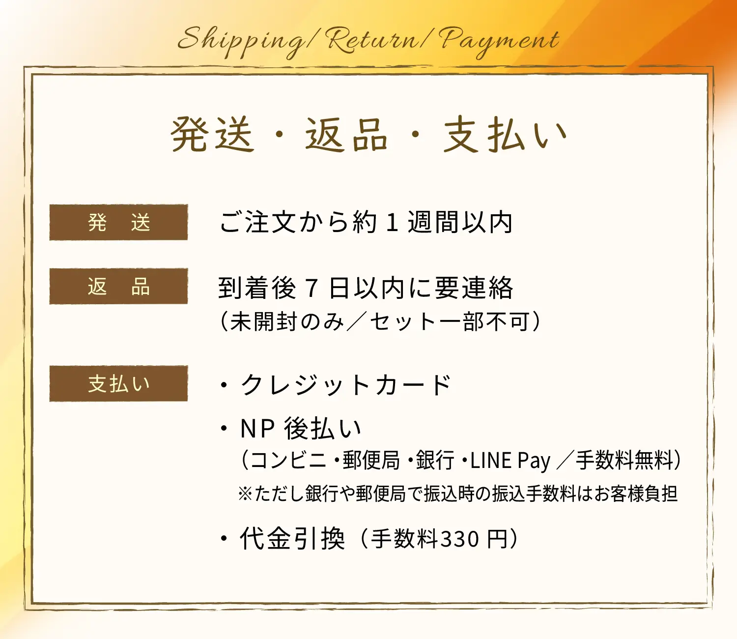 発送・返品・支払い　発送：ご注文から約1週間以内、返品；到着後7日以内に要連絡（未開封のみ／セット一部不可）、支払い：・ クレジットカード・ NP後払い（コンビニ・郵便局・銀行・LINE Pay／手数料無料）※ただし銀行や郵便局で振込時の振込手数料はお客様負担・ 代金引換（手数料330円）