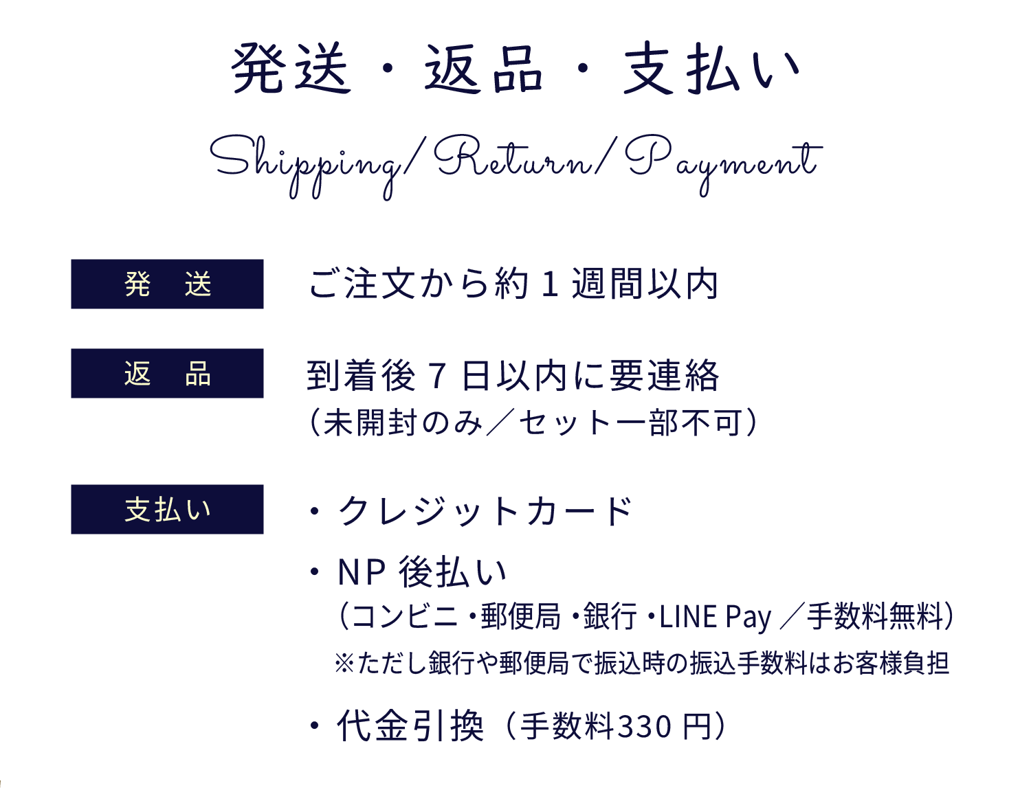発送・返品・支払い　発送：ご注文から約1週間以内、返品；到着後7日以内に要連絡（未開封のみ／セット一部不可）、支払い：・ クレジットカード・ NP後払い（コンビニ・郵便局・銀行・LINE Pay／手数料無料）※ただし銀行や郵便局で振込時の振込手数料はお客様負担・ 代金引換（手数料330円）