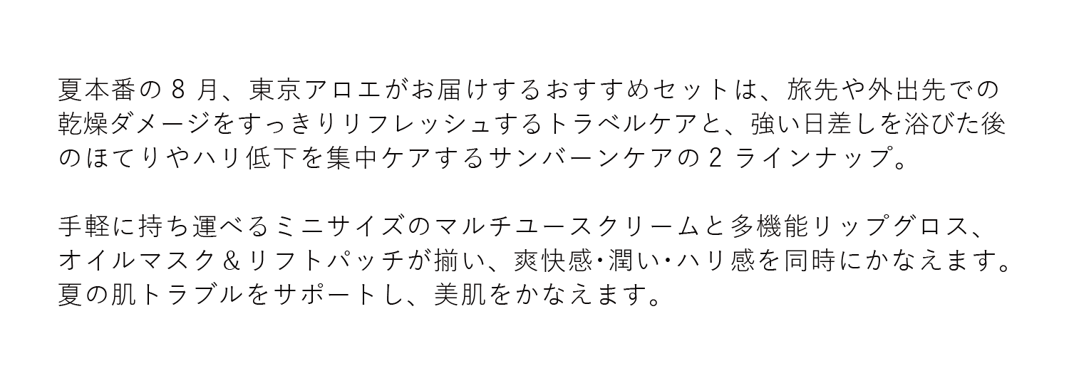 夏本番の8 ⽉、東京アロエがお届けするおすすめセットは、旅先や外出先での乾燥ダメージをすっきりリフレッシュするトラベルケアと、強い⽇差しを浴びた後のほてりやハリ低下を集中ケアするサンバーンケアの2 ラインナップ。⼿軽に持ち運べるミニサイズのマルチユースクリームと多機能リップグロス、オイルマスク＆リフトパッチが揃い、爽快感・潤い・ハリ感を同時にかなえます。夏の肌トラブルをサポートし、美肌をかなえます。