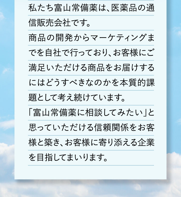 私たち富山常備薬は、医薬品の通信販売会社です。商品の開発からマーケティングまでを自社で行っており、お客様にご満足いただける商品をお届けするにはどうすべきなのかを本質的課題として考え続けています。「富山常備薬に相談してみたい」と思っていただける信頼関係をお客様と築き、お客様に寄り添える企業を目指してまいります。
