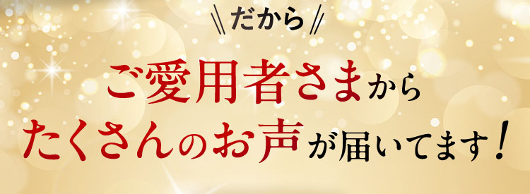 だから ご愛用者さまからたくさんのお声が届いてます！