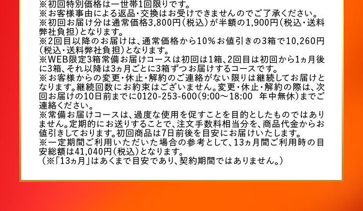 ※初回特別価格は一世帯1回限りです。 ※お客様事由による返品・交換はお受けできませんのでご了承ください。 ※初回お届け分は通常価格3,800円(税込)が半額の1,900円(税込・送料弊社負担)となります。 ※2回目以降のお届けは、通常価格から10％お値引きの3箱で10,260円(税込・送料弊社負担)となります。 ※WEB限定3箱常備お届けコースは初回は1箱、2回目は初回から1ヵ月後に3箱、それ以降は3ヵ月ごとに3箱ずつお届けするコースです。 ※お客様からの変更・休止・解約のご連絡がない限りは継続してお届けとなります。継続回数にお約束はございません。変更・休止・解約の際は、次回お届けの10日前までに0120-253-600(9：00から18：00 年中無休)までご連絡ください。 ※常備お届けコースは、過度な使用を促すことを目的としたものではありません。定期的にお送りすることで、注文手数料相当分を、商品代金からお値引きしております。初回商品は7日前後を目安にお届けいたします。 ※一定期間ご利用いただいた場合の参考として、13ヵ月間ご利用時の目安総額は41,040円(税込)となります。 (※「13ヵ月」はあくまで目安であり、契約期間ではありません。)