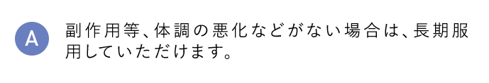 A 副作用等、体調の悪化などがない場合は、長期服用していただけます。