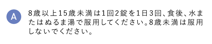 A 8歳以上15歳未満は1回2錠を1日3回、食後、水またはぬるま湯で服用してください。8歳未満は服用しないでください。