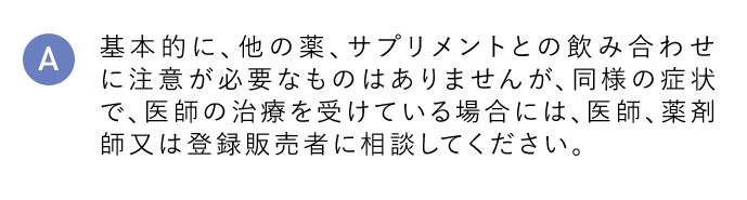 A 基本的に、他の薬、サプリメントとの飲み合わせに注意が必要なものはありませんが、同様の症状で、医師の治療を受けている場合には、医師、薬剤師又は登録販売者に相談してください。