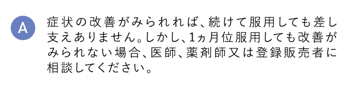 A 症状の改善がみられれば、続けて服用しても差し支えありません。しかし、1ヵ月以上使用しても改善がみられない場合、医師、薬剤師又は登録販売者に相談してください。