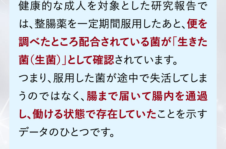 健康的な成人を対象とした研究報告では、整腸薬を一定期間服用したあと、便を調べたところ配合されている菌が「生きた菌（生菌）」として確認されています。 つまり、服用した菌が途中で失活してしまうのではなく、腸まで届いて腸内を通過し、働ける状態で存在していたことを示すデータのひとつです。