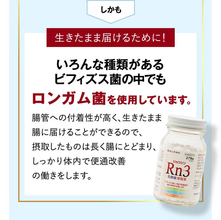 しかも 生きたまま届けるために！ いろんな種類があるビフィズス菌の中でもロンガム菌を使用しています。 腸管への付着性が高く、生きたまま腸に届けることができるので、摂取したものは排出されることなく、しっかり体内で便通改善の働きをします。