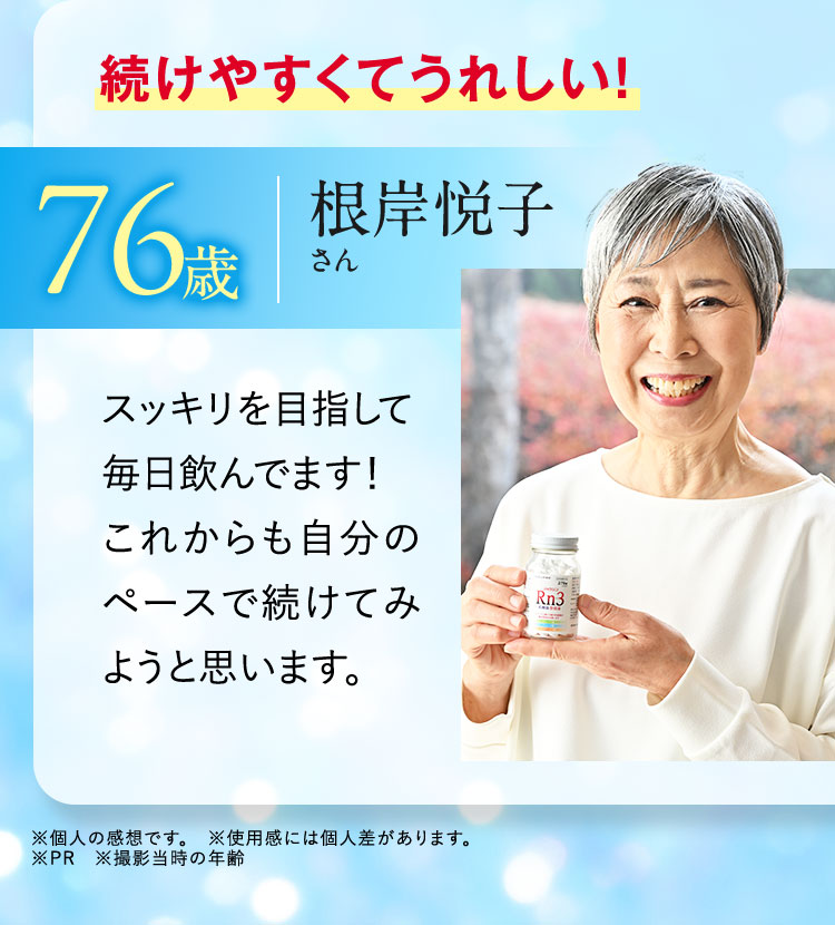 続けやすくてうれしい！ 76歳 根岸悦子さん スッキリを目指して毎日飲んでます！これからも自分のペースで続けてみようと思います。 ※個人の感想です。 ※使用感には個人差があります。 ※PR ※撮影当時の年齢