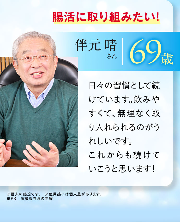 腸活に取り組みたい！ 伴元晴さん 69歳 日々の習慣として続けています。飲みやすくて、無理なく取り入れられるのがうれしいです。これからも続けていこうと思います！ ※個人の感想です。 ※使用感には個人差があります。 ※PR ※撮影当時の年齢