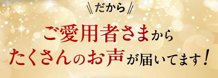 だから ご愛用者さまからたくさんのお声が届いてます！
