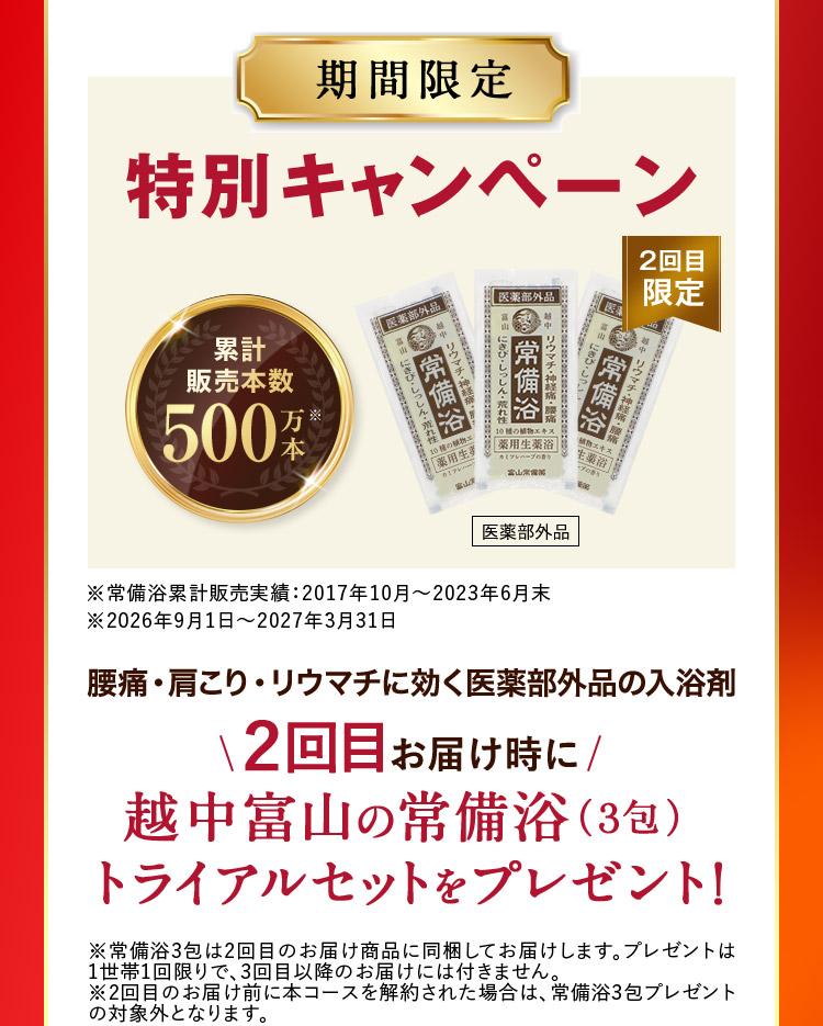 期間限定 特別キャンペーン 2回目限定 累計販売本数500万本※ 医薬部外品 ※常備浴累計販売実績：2017年10月から2023年6月末 ※2026年9月1日から2027年3月31日 腰痛・肩こり・リウマチに効く医薬部外品の入浴剤 2回目お届け時に 越中富山の常備浴（3包）トライアルセットをプレゼント！ ※常備浴3包は2回目のお届け商品に同梱してお届けします。プレゼントは1世帯1回限りで、3回目以降のお届けには付きません。 ※2回目のお届け前に本コースを解約された場合は、常備浴3包プレゼントの対象外となります。