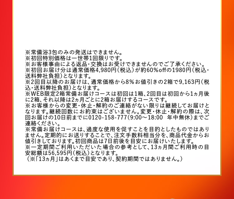 ※常備浴3包のみの発送はできません。 ※初回特別価格は一世帯1回限りです。 ※お客様事由による返品・交換はお受けできませんのでご了承ください。 ※初回お届け分は通常価格4,980円（税込）が約60％offの1980円（税込・送料弊社負担）となります。 ※2回目以降のお届けは、通常価格から8％お値引きの2箱で9,163円（税込・送料弊社負担）となります。 ※WEB限定2箱常備お届けコースは初回は1箱、2回目は初回から1ヵ月後に2箱、それ以降は2ヵ月ごとに2箱お届けするコースです。 ※お客様からの変更・休止・解約のご連絡がない限りは継続してお届けとなります。継続回数にお約束はございません。変更・休止・解約の際は、次回お届けの10日前までに0120-158-777（9：00から18：00 年中無休）までご連絡ください。 ※常備お届けコースは、過度な使用を促すことを目的としたものではありません。定期的にお送りすることで、注文手数料相当分を、商品代金からお値引きしております。初回商品は7日前後を目安にお届けいたします。 ※一定期間ご利用いただいた場合の参考として、13ヵ月間ご利用時の目安総額は56,595円（税込）となります。 （※「13ヵ月」はあくまで目安であり、契約期間ではありません。）