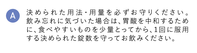 A 決められた用法・用量を必ずお守りください。飲み忘れに気づいた場合は、胃酸を中和するために、食べやすいものを少量とってから、1回に服用する決められた錠数を守ってお飲みください。